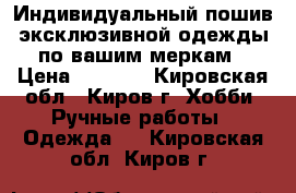 Индивидуальный пошив эксклюзивной одежды по вашим меркам › Цена ­ 1 000 - Кировская обл., Киров г. Хобби. Ручные работы » Одежда   . Кировская обл.,Киров г.